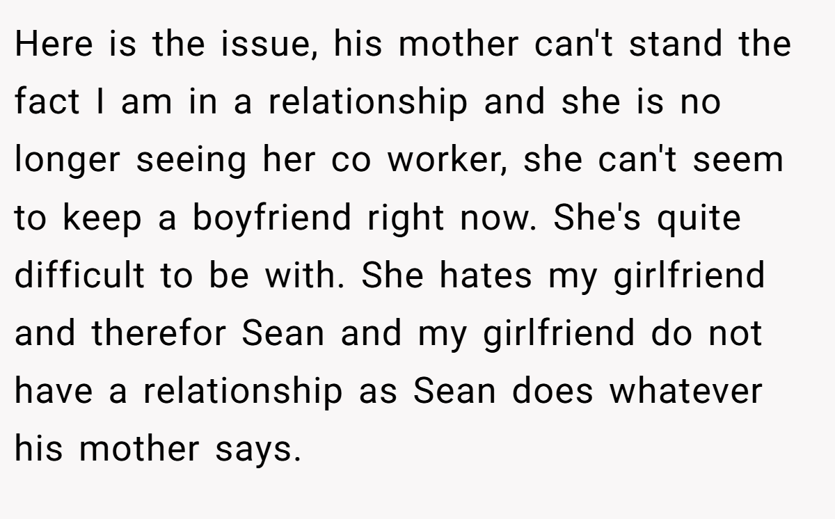 Here is the issue, his mother can't stand the fact I am in a relationship and she is no longer seeing her co worker, she can't seem to keep a boyfriend right now. She's quite difficult to be with. She hates my girlfriend and therefor Sean and my girlfriend do not have a relationship as Sean does whatever his mother says.