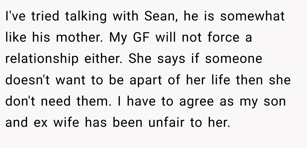 I've tried talking with Sean, he is somewhat like his mother. My GF will not force a relationship either. She says if someone doesn't want to be apart of her life then she don't need them. I have to agree as my son and ex wife has been unfair to her.