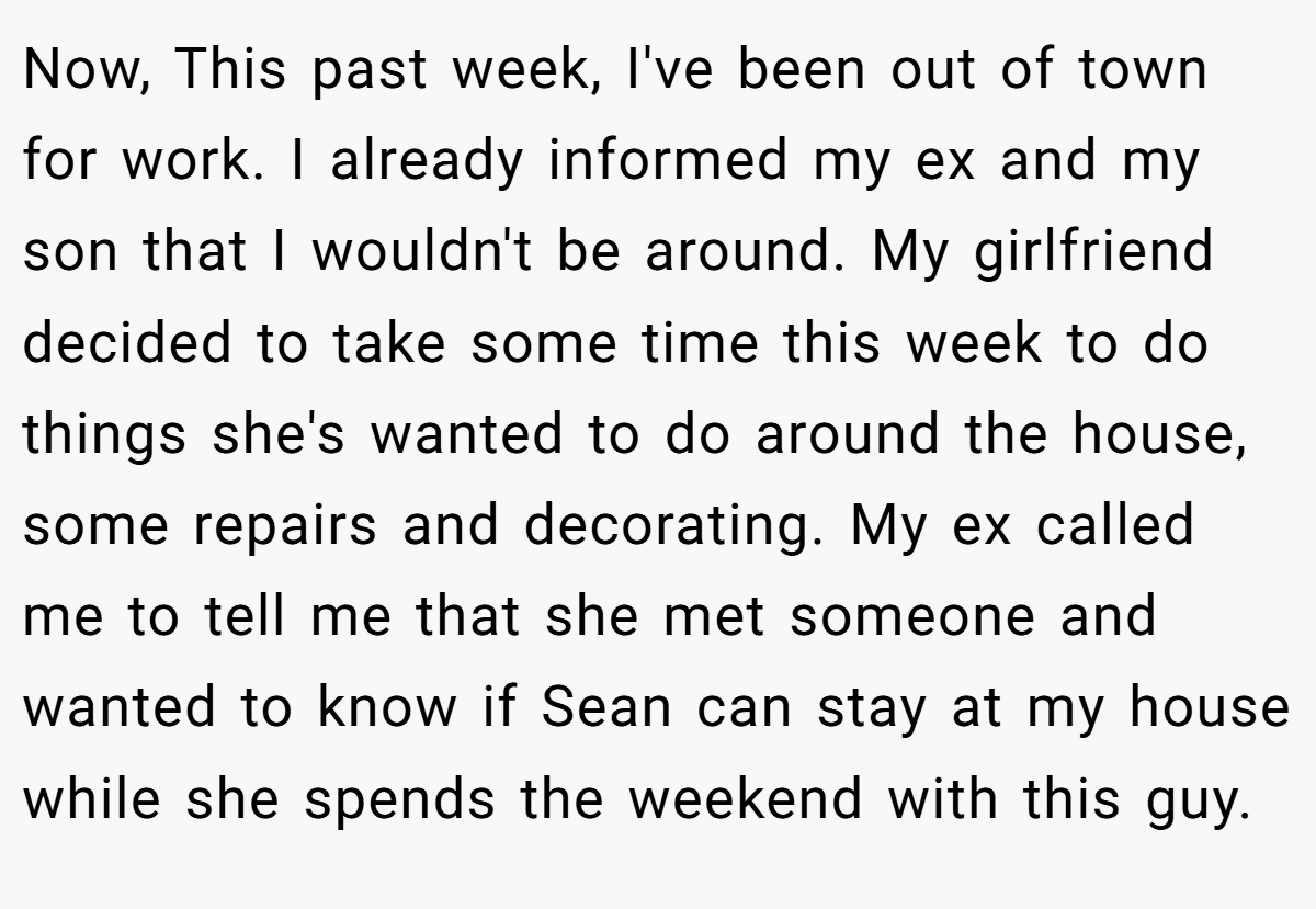 Now, This past week, I've been out of town for work. I already informed my ex and my son that I wouldn't be around. My girlfriend decided to take some time this week to do things she's wanted to do around the house, some repairs and decorating. My ex called me to tell me that she met someone and wanted to know if Sean can stay at my house while she spends the weekend with this guy.