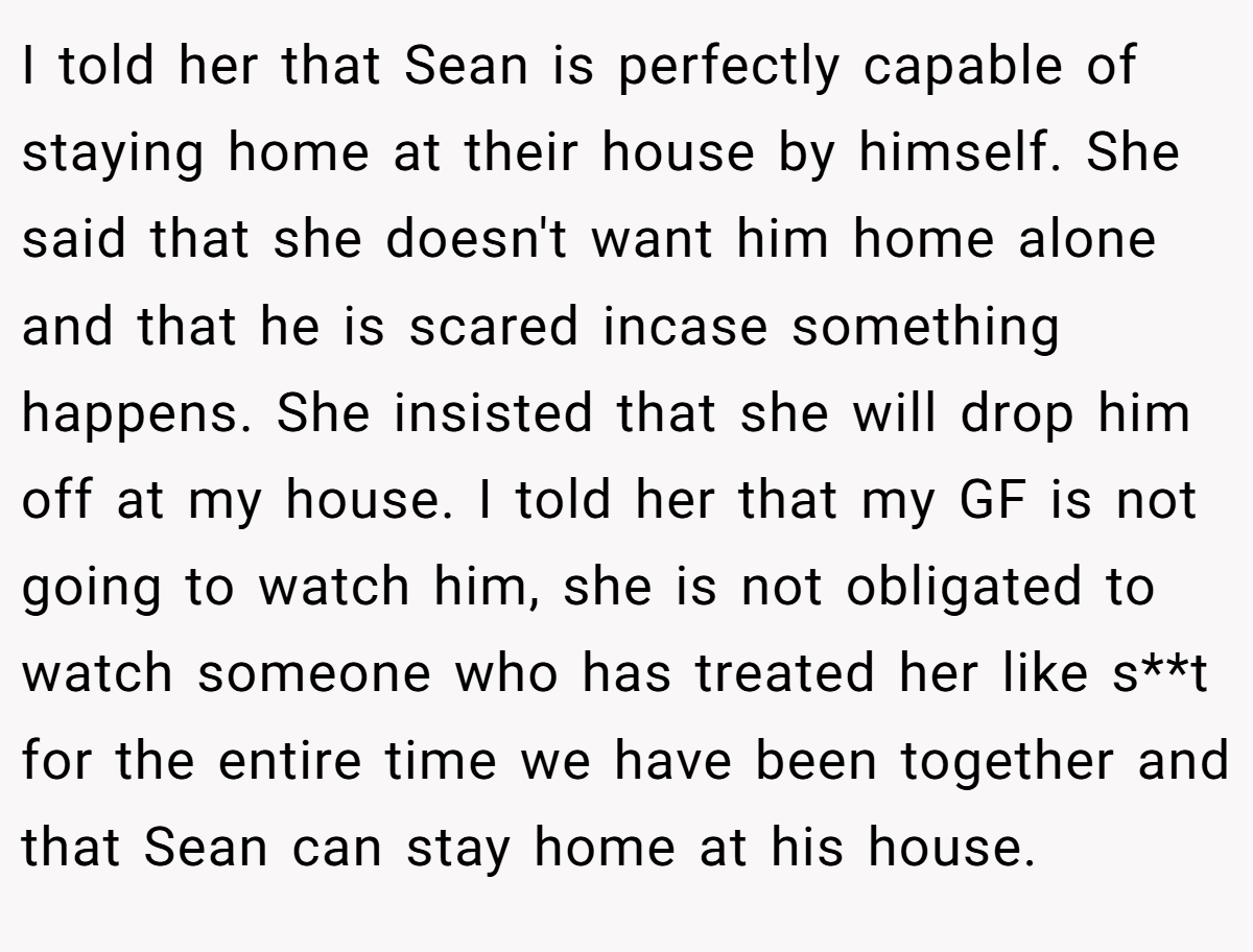 I told her that Sean is perfectly capable of staying home at their house by himself. She said that she doesn't want him home alone and that he is scared incase something happens. She insisted that she will drop him off at my house. I told her that my GF is not going to watch him, she is not obligated to watch someone who has treated her like s**t for the entire time we have been together and that Sean can stay home at his house.