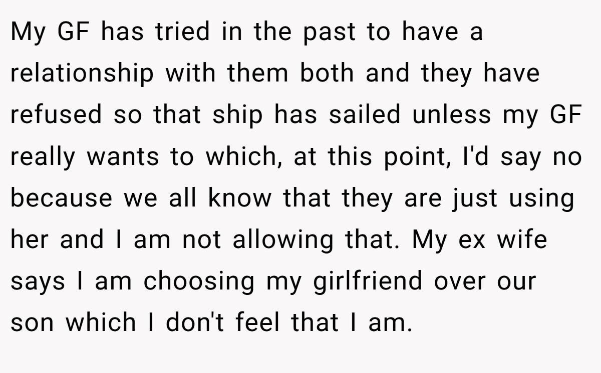 My GF has tried in the past to have a relationship with them both and they have refused so that ship has sailed unless my GF really wants to which, at this point, I'd say no because we all know that they are just using her and I am not allowing that. My ex wife says I am choosing my girlfriend over our son which I don't feel that I am.