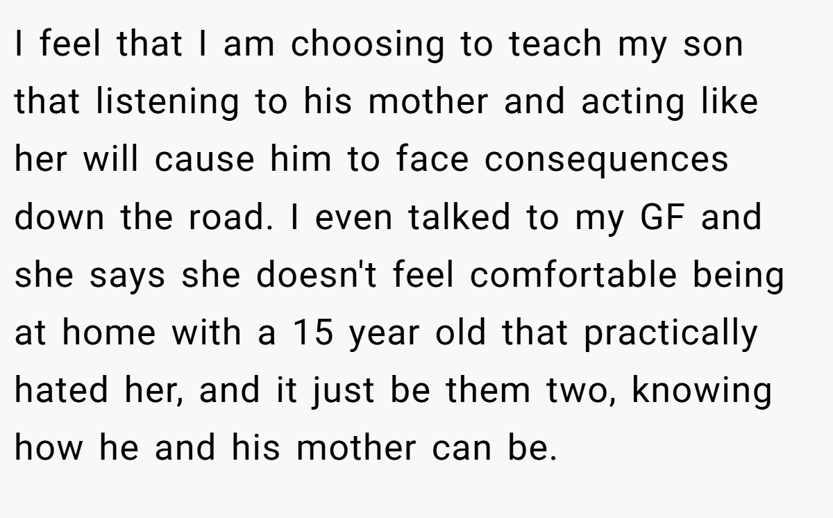 I feel that I am choosing to teach my son that listening to his mother and acting like her will cause him to face consequences down the road. I even talked to my GF and she says she doesn't feel comfortable being at home with a 15 year old that practically hated her, and it just be them two, knowing how he and his mother can be.