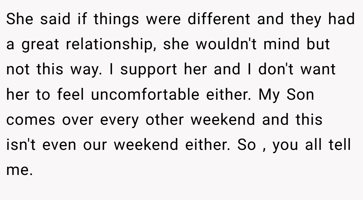 She said if things were different and they had a great relationship, she wouldn't mind but not this way. I support her and I don't want her to feel uncomfortable either. My Son comes over every other weekend and this isn't even our weekend either. So , you all tell me.
