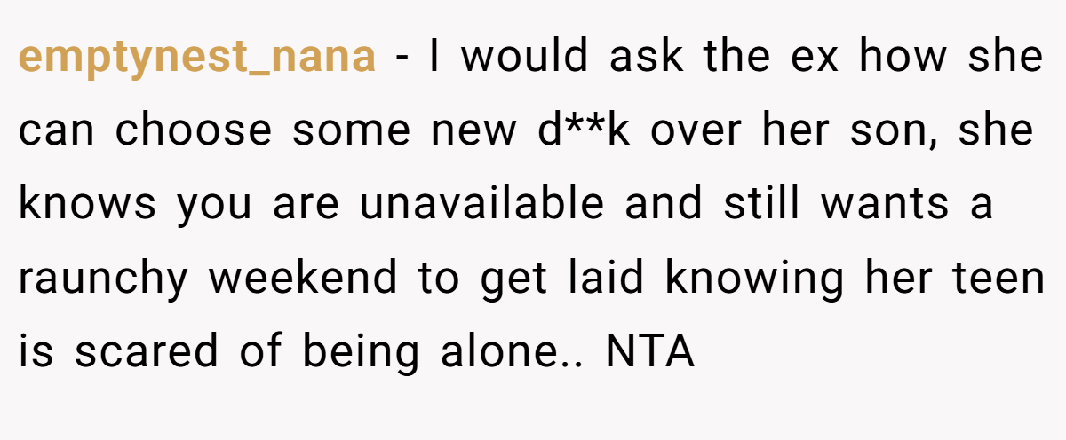 emptynest_nana − I would ask the ex how she can choose some new d**k over her son, she knows you are unavailable and still wants a raunchy weekend to get laid knowing her teen is scared of being alone.. NTA