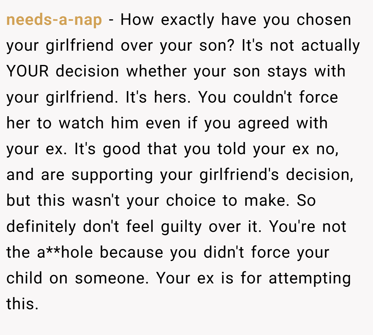 needs-a-nap − How exactly have you chosen your girlfriend over your son? It's not actually YOUR decision whether your son stays with your girlfriend. It's hers. You couldn't force her to watch him even if you agreed with your ex. It's good that you told your ex no, and are supporting your girlfriend's decision, but this wasn't your choice to make. So definitely don't feel guilty over it. You're not the a**hole because you didn't force your child on someone. Your ex is for attempting this.
