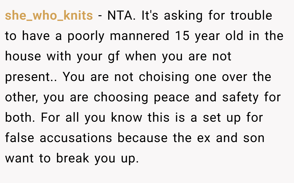 she_who_knits − NTA. It's asking for trouble to have a poorly mannered 15 year old in the house with your gf when you are not present.. You are not choising one over the other, you are choosing peace and safety for both. For all you know this is a set up for false accusations because the ex and son want to break you up.