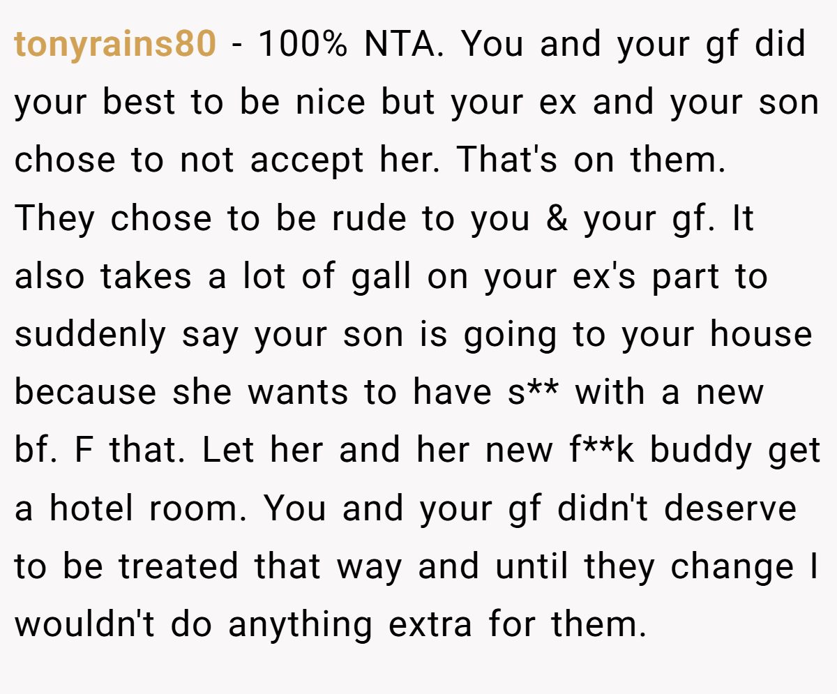 tonyrains80 − 100% NTA. You and your gf did your best to be nice but your ex and your son chose to not accept her. That's on them. They chose to be rude to you & your gf. It also takes a lot of gall on your ex's part to suddenly say your son is going to your house because she wants to have s** with a new bf. F that. Let her and her new f**k buddy get a hotel room. You and your gf didn't deserve to be treated that way and until they change I wouldn't do anything extra for them.