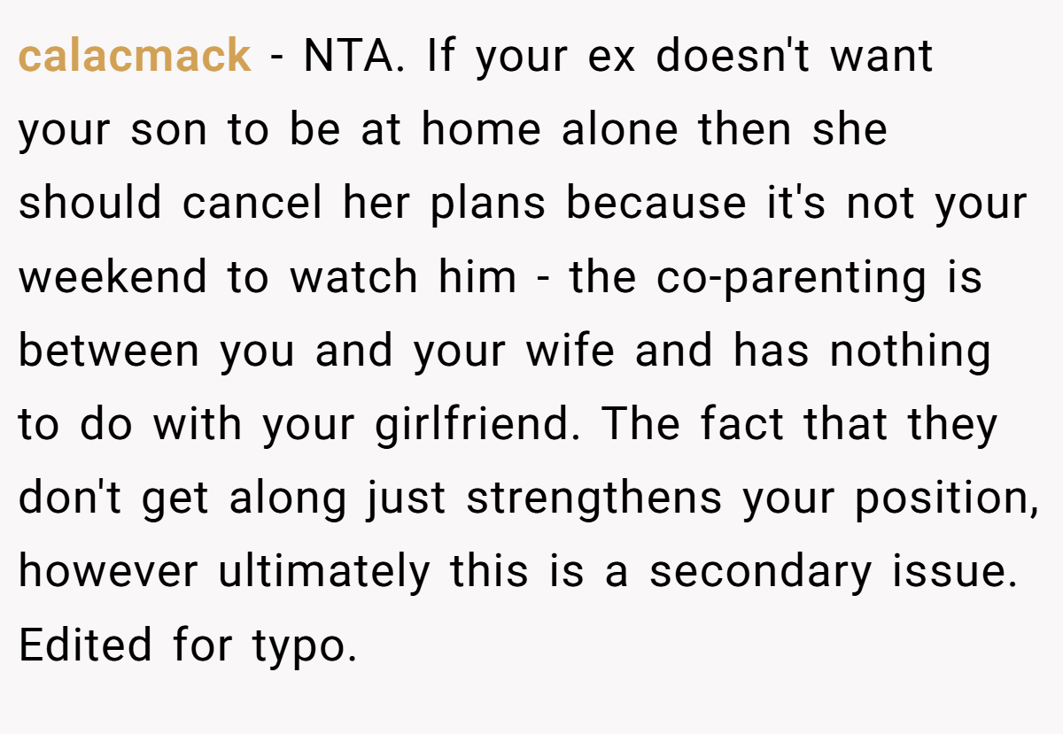 calacmack − NTA. If your ex doesn't want your son to be at home alone then she should cancel her plans because it's not your weekend to watch him - the co-parenting is between you and your wife and has nothing to do with your girlfriend. The fact that they don't get along just strengthens your position, however ultimately this is a secondary issue. Edited for typo.