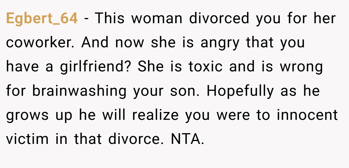 Egbert_64 − This woman divorced you for her coworker. And now she is angry that you have a girlfriend? She is toxic and is wrong for brainwashing your son. Hopefully as he grows up he will realize you were to innocent victim in that divorce. NTA.