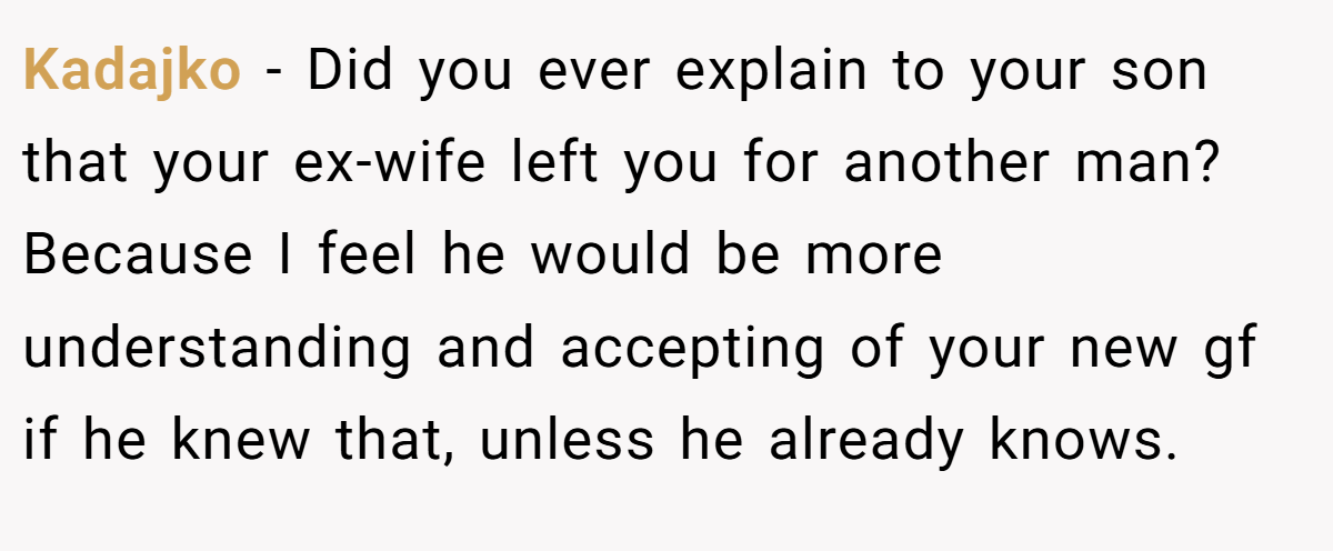 Kadajko − Did you ever explain to your son that your ex-wife left you for another man? Because I feel he would be more understanding and accepting of your new gf if he knew that, unless he already knows.