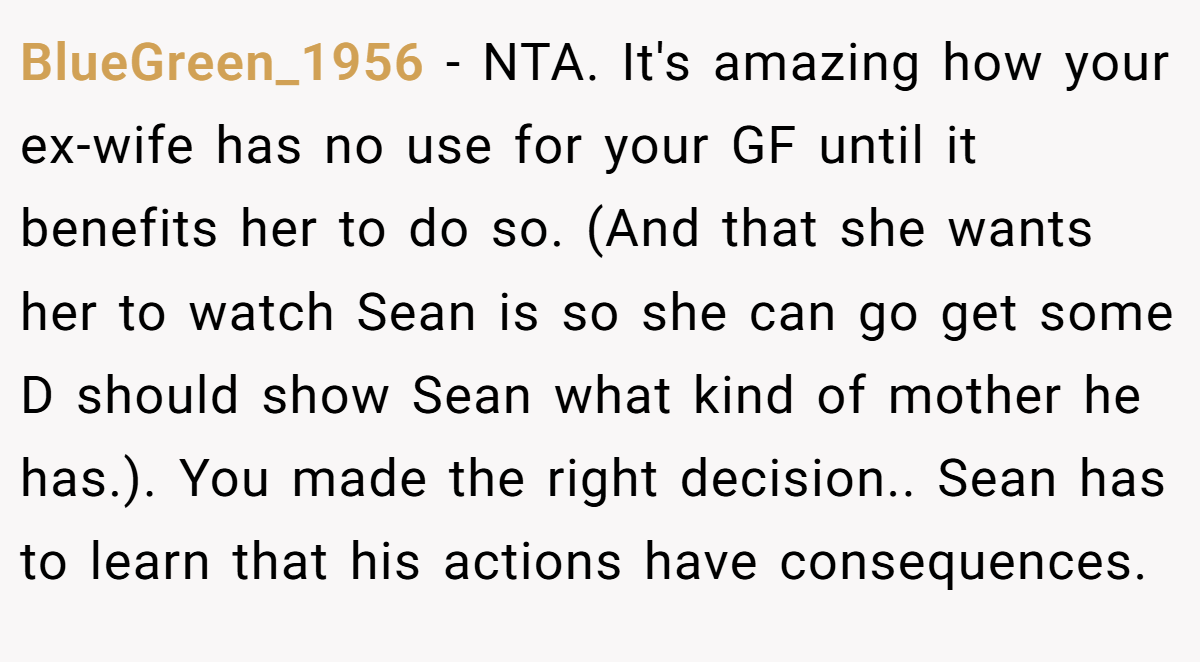 BlueGreen_1956 − NTA. It's amazing how your ex-wife has no use for your GF until it benefits her to do so. (And that she wants her to watch Sean is so she can go get some D should show Sean what kind of mother he has.). You made the right decision.. Sean has to learn that his actions have consequences.