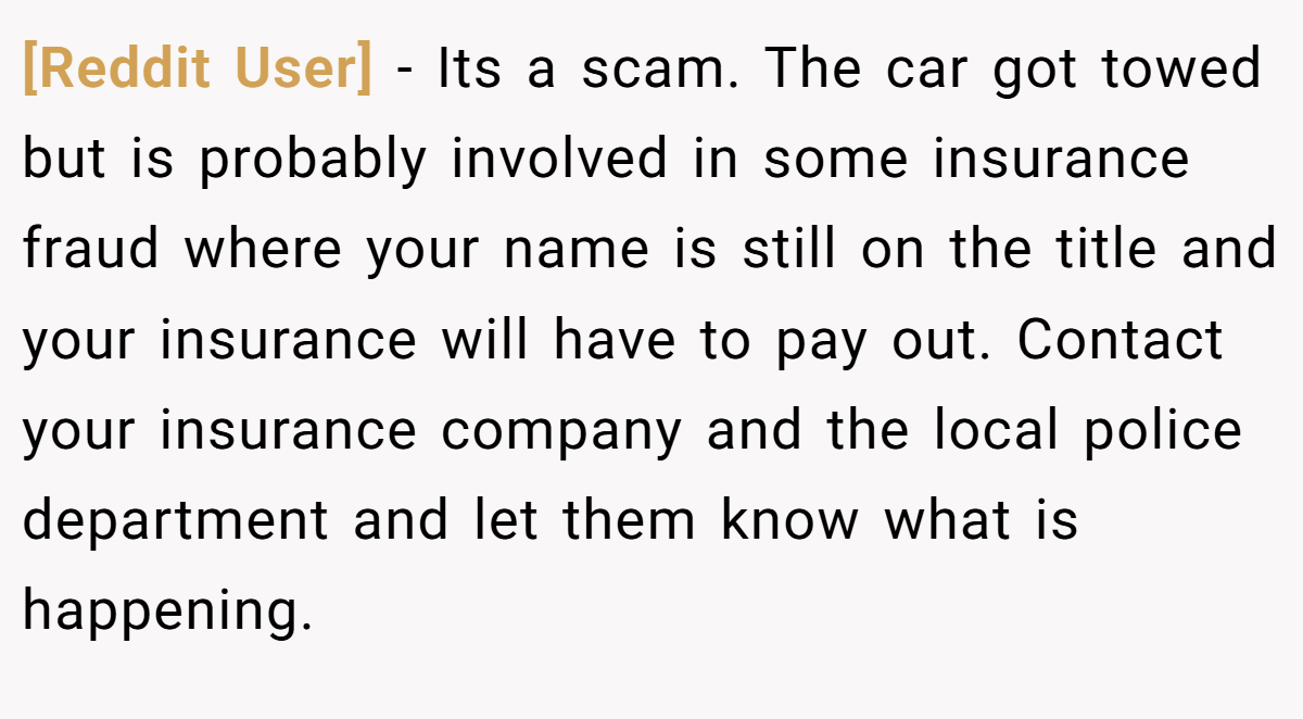 [Reddit User] − Its a scam. The car got towed but is probably involved in some insurance fraud where your name is still on the title and your insurance will have to pay out. Contact your insurance company and the local police department and let them know what is happening.