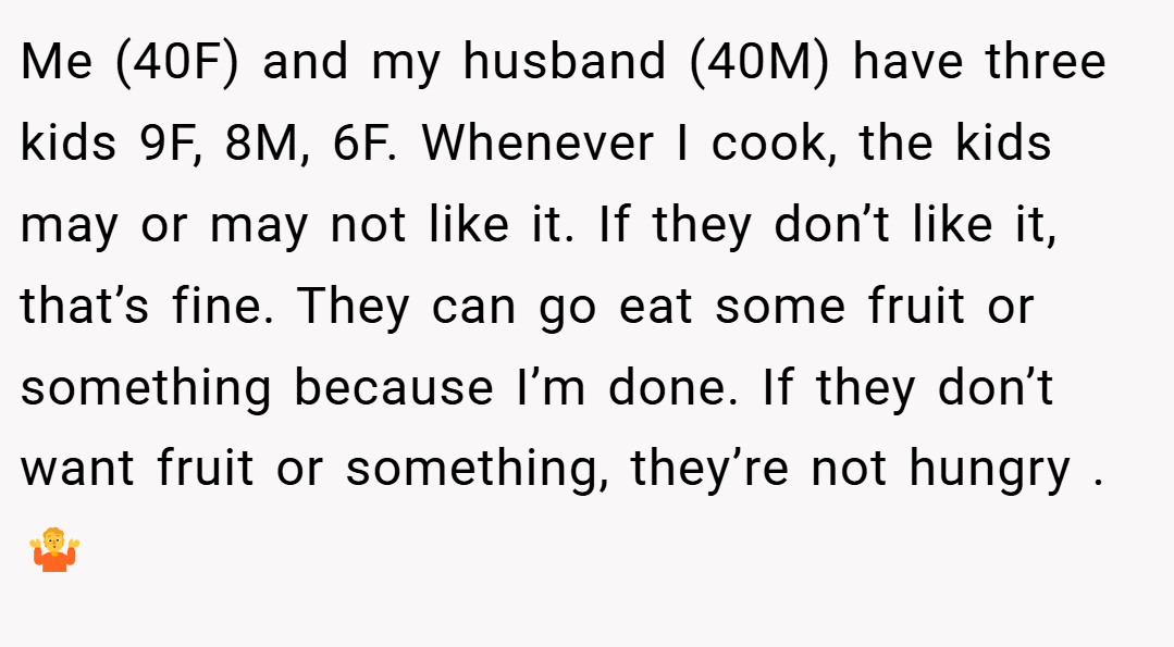 Me (40F) and my husband (40M) have three kids 9F, 8M, 6F. Whenever I cook, the kids may or may not like it. If they don’t like it, that’s fine. They can go eat some fruit or something because I’m done. If they don’t want fruit or something, they’re not hungry .🤷