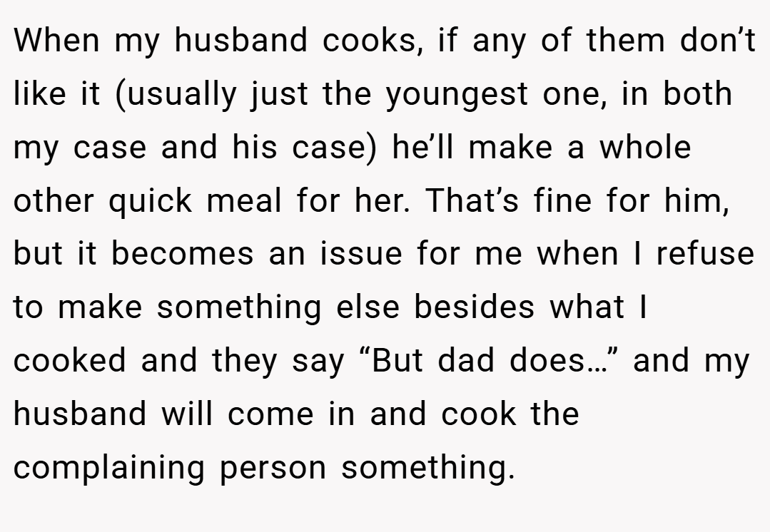 When my husband cooks, if any of them don’t like it (usually just the youngest one, in both my case and his case) he’ll make a whole other quick meal for her. That’s fine for him, but it becomes an issue for me when I refuse to make something else besides what I cooked and they say “But dad does…” and my husband will come in and cook the complaining person something.