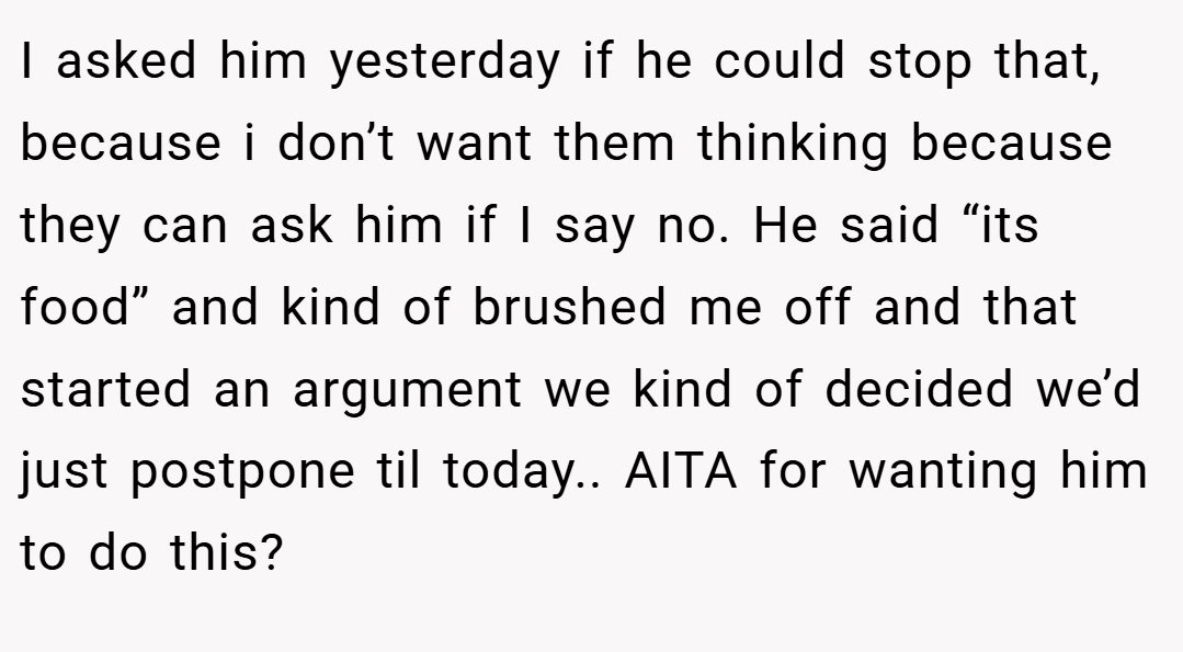 I asked him yesterday if he could stop that, because i don’t want them thinking because they can ask him if I say no. He said “its food” and kind of brushed me off and that started an argument we kind of decided we’d just postpone til today.. AITA for wanting him to do this?