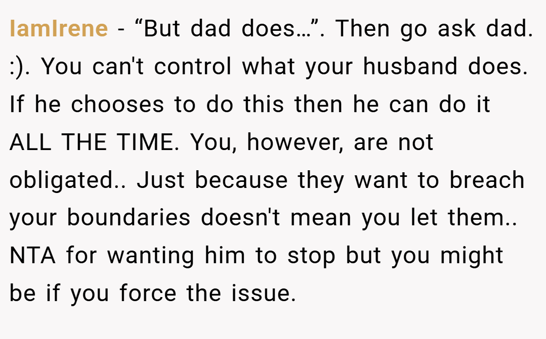 IamIrene − “But dad does…”. Then go ask dad. :). You can't control what your husband does. If he chooses to do this then he can do it ALL THE TIME. You, however, are not obligated.. Just because they want to breach your boundaries doesn't mean you let them.. NTA for wanting him to stop but you might be if you force the issue.