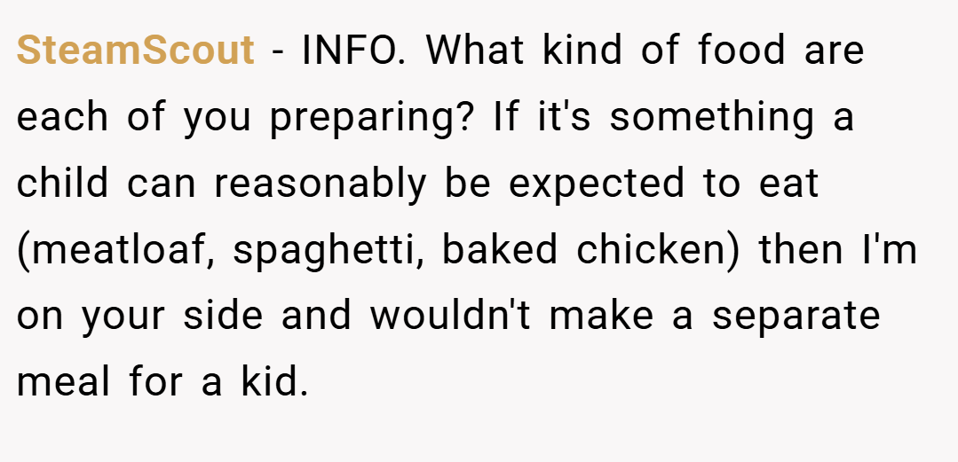 SteamScout − INFO. What kind of food are each of you preparing? If it's something a child can reasonably be expected to eat (meatloaf, spaghetti, baked chicken) then I'm on your side and wouldn't make a separate meal for a kid.