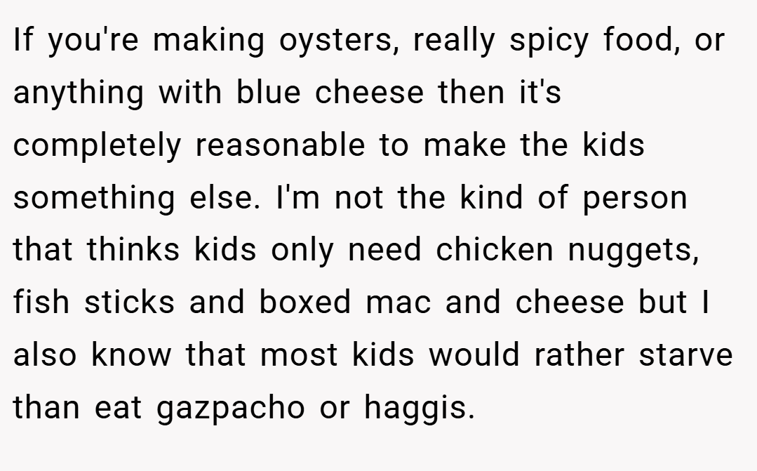If you're making oysters, really spicy food, or anything with blue cheese then it's completely reasonable to make the kids something else. I'm not the kind of person that thinks kids only need chicken nuggets, fish sticks and boxed mac and cheese but I also know that most kids would rather starve than eat gazpacho or haggis.