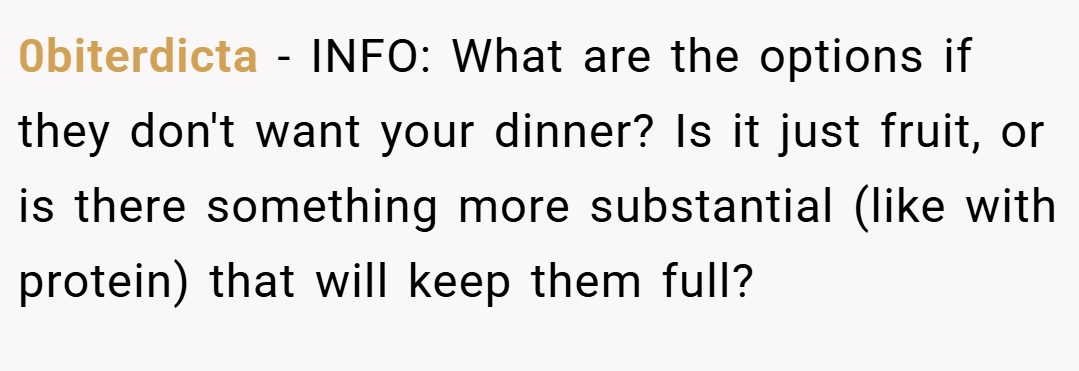 0biterdicta − INFO: What are the options if they don't want your dinner? Is it just fruit, or is there something more substantial (like with protein) that will keep them full?