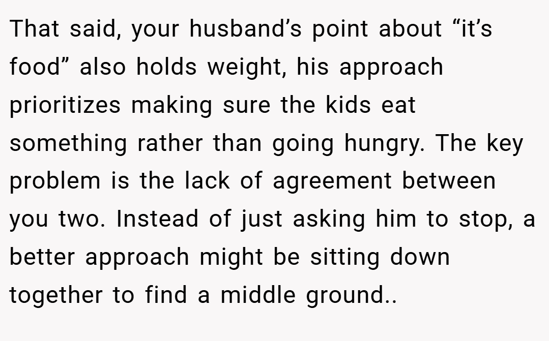 That said, your husband’s point about “it’s food” also holds weight, his approach prioritizes making sure the kids eat something rather than going hungry. The key problem is the lack of agreement between you two. Instead of just asking him to stop, a better approach might be sitting down together to find a middle ground..