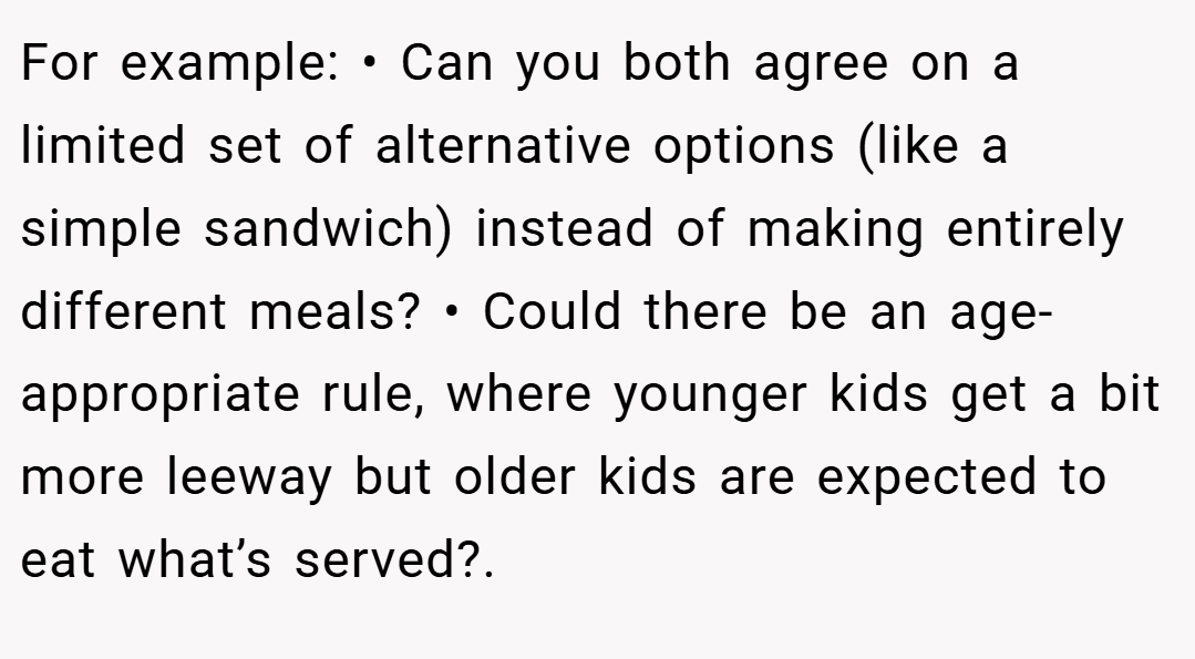 For example: • Can you both agree on a limited set of alternative options (like a simple sandwich) instead of making entirely different meals? • Could there be an age-appropriate rule, where younger kids get a bit more leeway but older kids are expected to eat what’s served?.