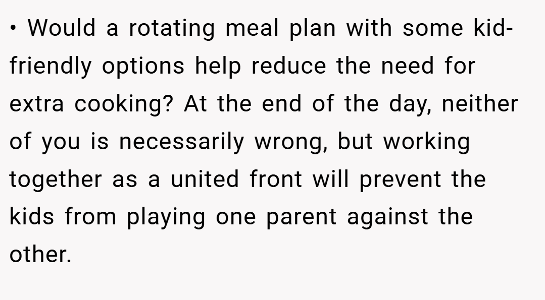 • Would a rotating meal plan with some kid-friendly options help reduce the need for extra cooking? At the end of the day, neither of you is necessarily wrong, but working together as a united front will prevent the kids from playing one parent against the other.