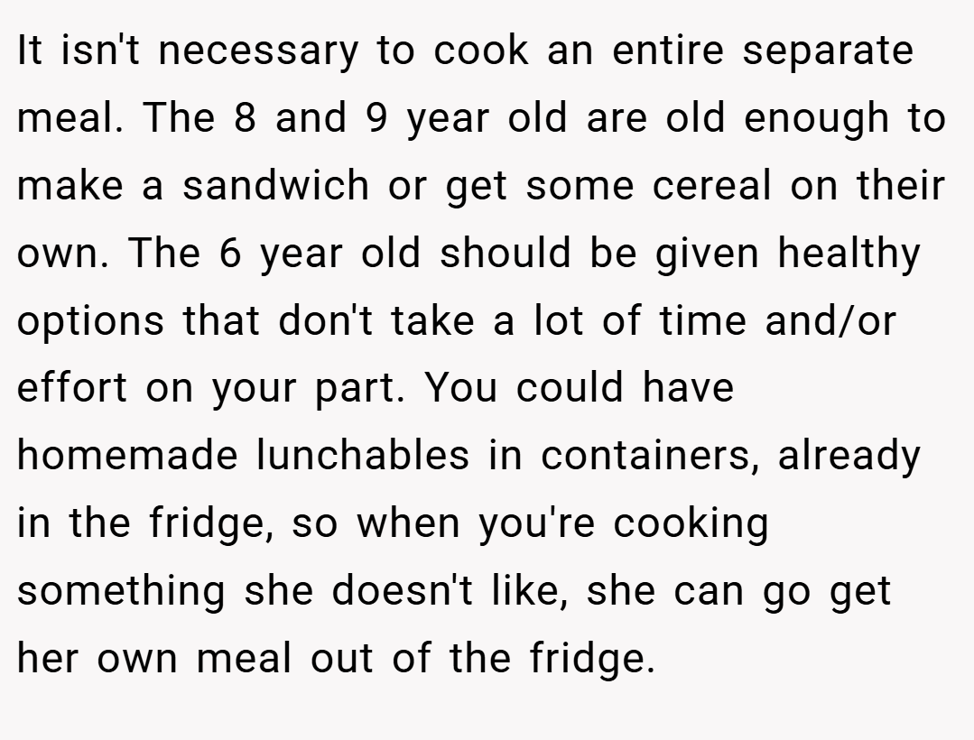 It isn't necessary to cook an entire separate meal. The 8 and 9 year old are old enough to make a sandwich or get some cereal on their own. The 6 year old should be given healthy options that don't take a lot of time and/or effort on your part. You could have homemade lunchables in containers, already in the fridge, so when you're cooking something she doesn't like, she can go get her own meal out of the fridge.