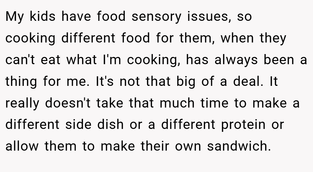 My kids have food sensory issues, so cooking different food for them, when they can't eat what I'm cooking, has always been a thing for me. It's not that big of a deal. It really doesn't take that much time to make a different side dish or a different protein or allow them to make their own sandwich.