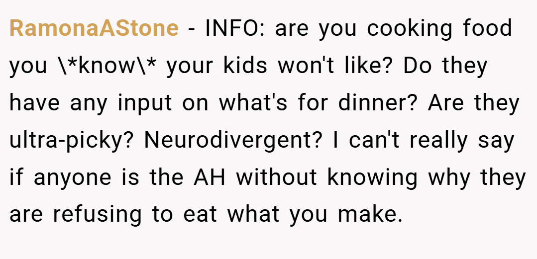 RamonaAStone − INFO: are you cooking food you \*know\* your kids won't like? Do they have any input on what's for dinner? Are they ultra-picky? Neurodivergent? I can't really say if anyone is the AH without knowing why they are refusing to eat what you make.