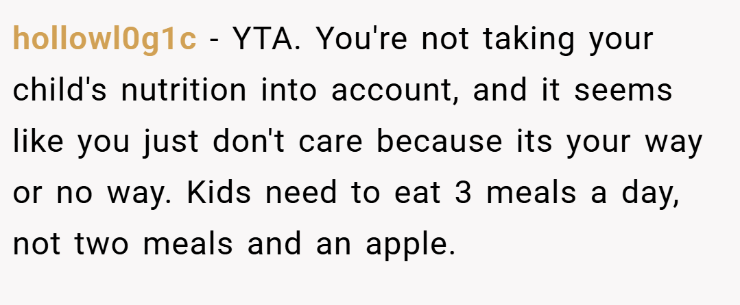 hollowl0g1c − YTA. You're not taking your child's nutrition into account, and it seems like you just don't care because its your way or no way. Kids need to eat 3 meals a day, not two meals and an apple.