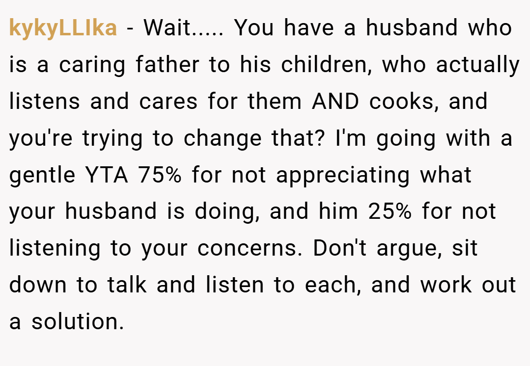 kykyLLIka − Wait..... You have a husband who is a caring father to his children, who actually listens and cares for them AND cooks, and you're trying to change that? I'm going with a gentle YTA 75% for not appreciating what your husband is doing, and him 25% for not listening to your concerns. Don't argue, sit down to talk and listen to each, and work out a solution.