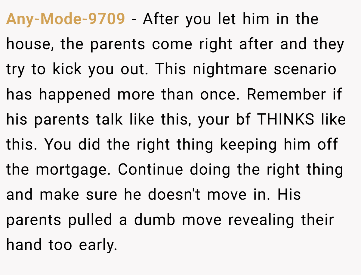 Any-Mode-9709 − After you let him in the house, the parents come right after and they try to kick you out. This nightmare scenario has happened more than once. Remember if his parents talk like this, your bf THINKS like this. You did the right thing keeping him off the mortgage. Continue doing the right thing and make sure he doesn't move in. His parents pulled a dumb move revealing their hand too early.