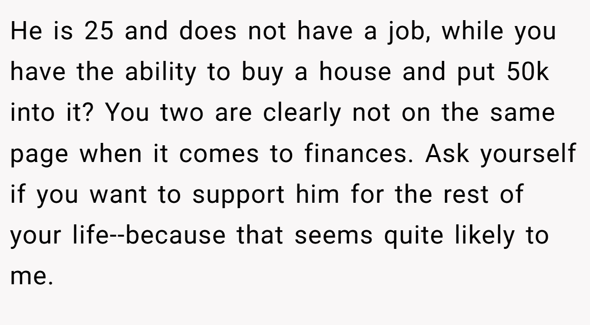 He is 25 and does not have a job, while you have the ability to buy a house and put 50k into it? You two are clearly not on the same page when it comes to finances. Ask yourself if you want to support him for the rest of your life--because that seems quite likely to me.