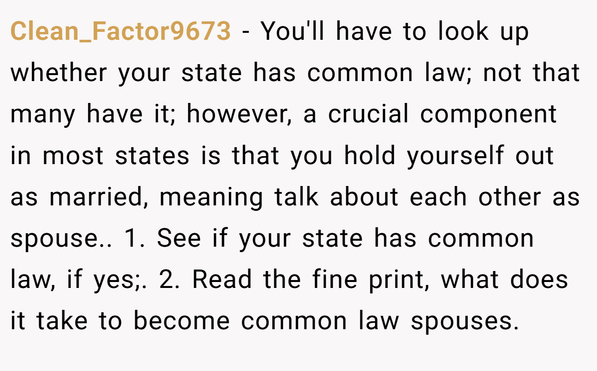 Clean_Factor9673 − You'll have to look up whether your state has common law; not that many have it; however, a crucial component in most states is that you hold yourself out as married, meaning talk about each other as spouse.. 1. See if your state has common law, if yes;. 2. Read the fine print, what does it take to become common law spouses.