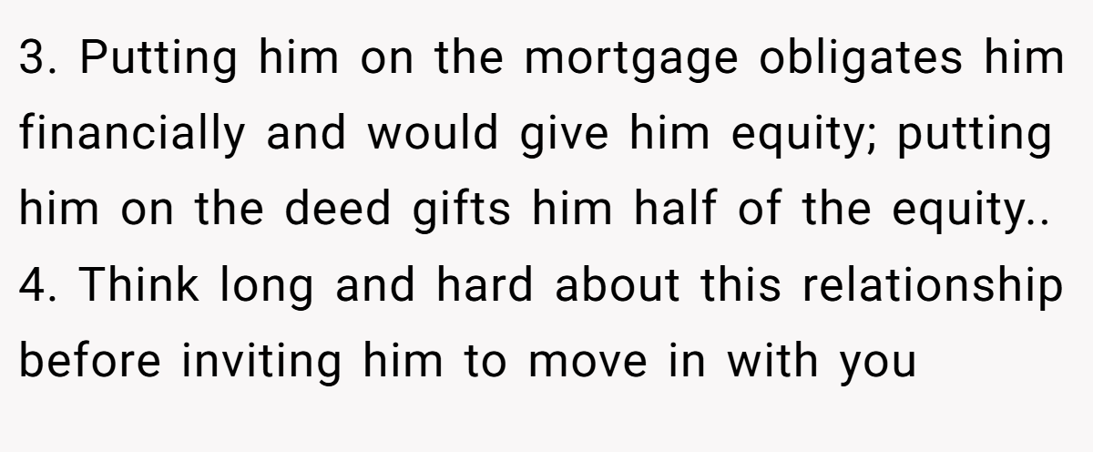 3. Putting him on the mortgage obligates him financially and would give him equity; putting him on the deed gifts him half of the equity.. 4. Think long and hard about this relationship before inviting him to move in with you