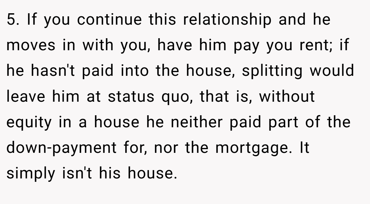 5. If you continue this relationship and he moves in with you, have him pay you rent; if he hasn't paid into the house, splitting would leave him at status quo, that is, without equity in a house he neither paid part of the down-payment for, nor the mortgage. It simply isn't his house.