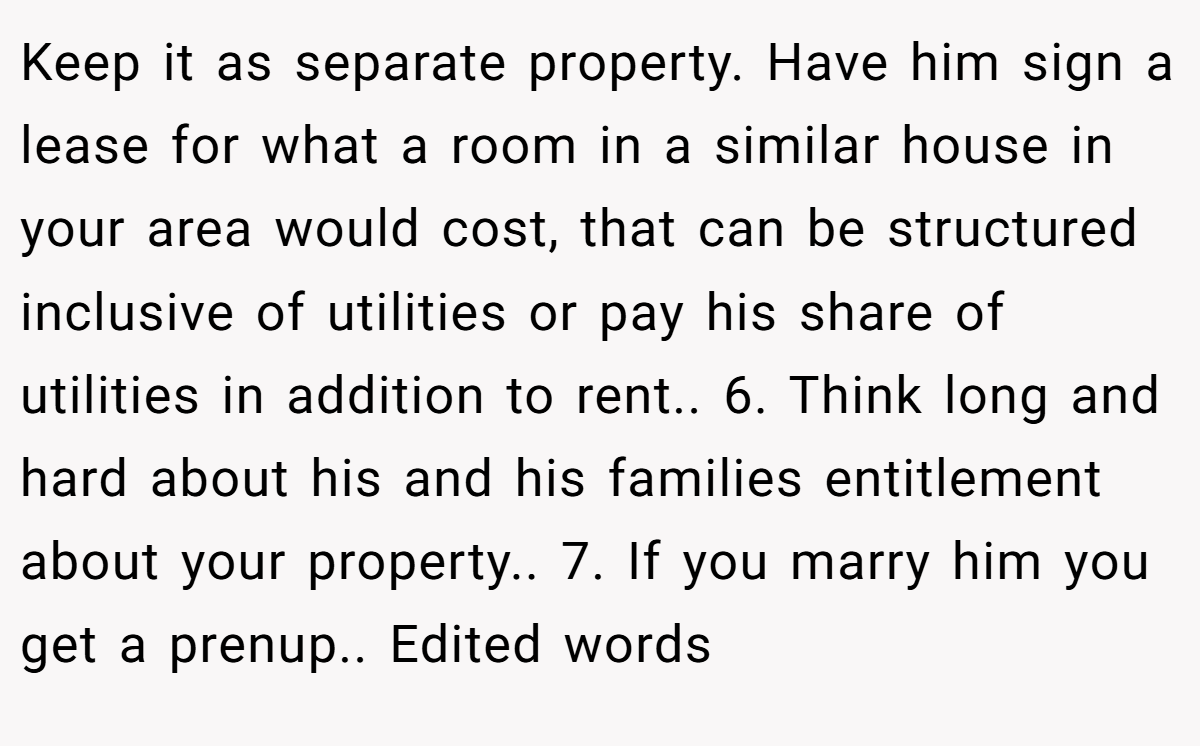 Keep it as separate property. Have him sign a lease for what a room in a similar house in your area would cost, that can be structured inclusive of utilities or pay his share of utilities in addition to rent.. 6. Think long and hard about his and his families entitlement about your property.. 7. If you marry him you get a prenup.. Edited words