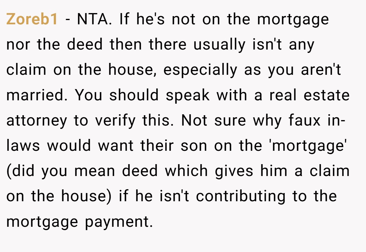 Zoreb1 − NTA. If he's not on the mortgage nor the deed then there usually isn't any claim on the house, especially as you aren't married. You should speak with a real estate attorney to verify this. Not sure why faux in-laws would want their son on the 'mortgage' (did you mean deed which gives him a claim on the house) if he isn't contributing to the mortgage payment.