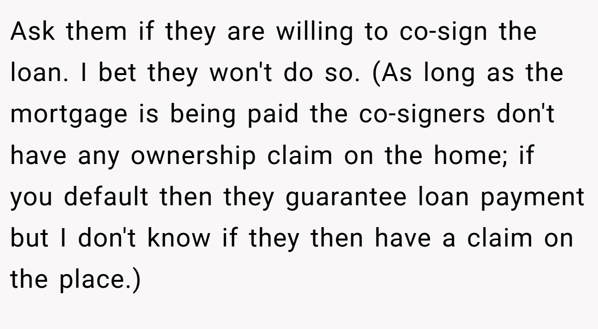 Ask them if they are willing to co-sign the loan. I bet they won't do so. (As long as the mortgage is being paid the co-signers don't have any ownership claim on the home; if you default then they guarantee loan payment but I don't know if they then have a claim on the place.)