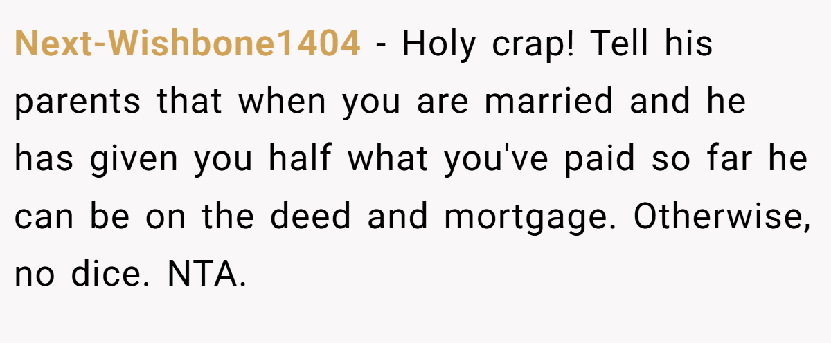 Next-Wishbone1404 − Holy crap! Tell his parents that when you are married and he has given you half what you've paid so far he can be on the deed and mortgage. Otherwise, no dice. NTA.