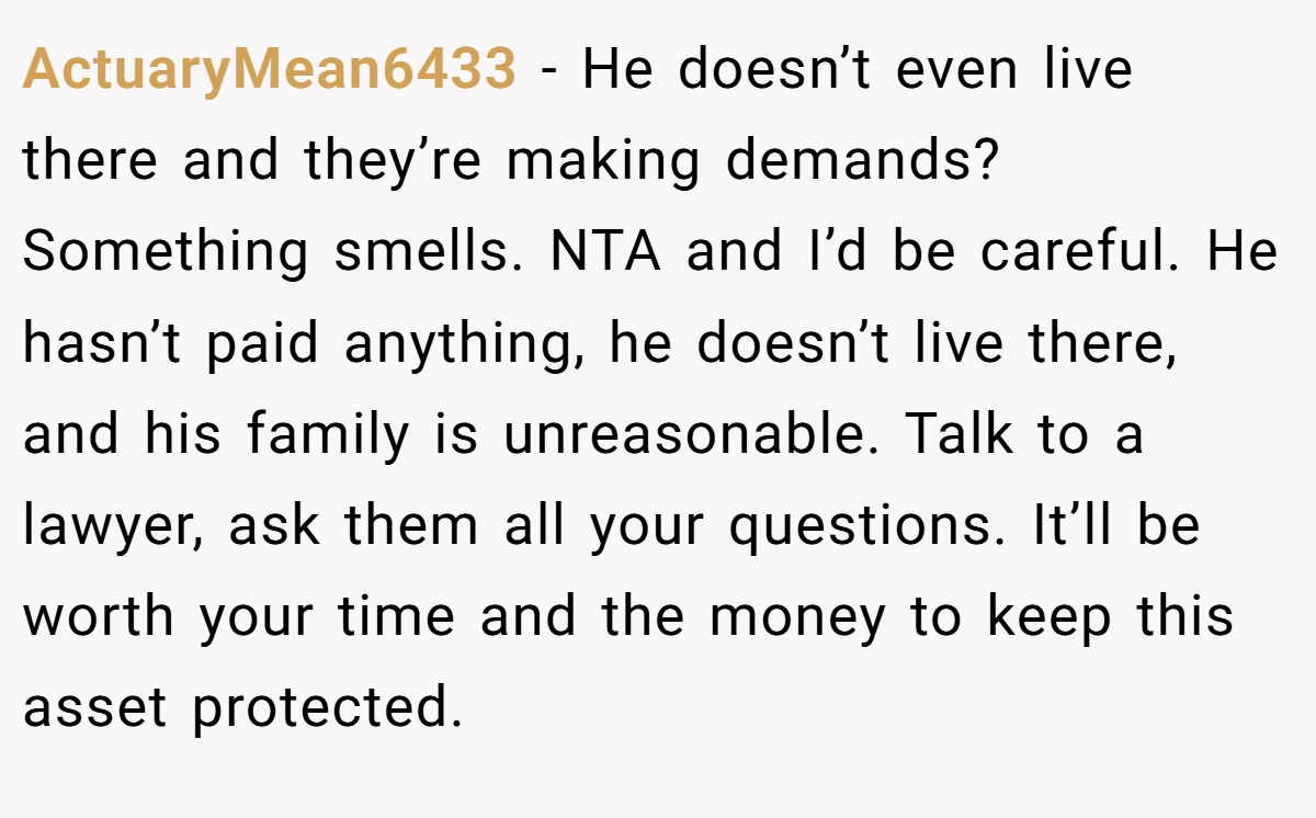 ActuaryMean6433 − He doesn’t even live there and they’re making demands? Something smells. NTA and I’d be careful. He hasn’t paid anything, he doesn’t live there, and his family is unreasonable. Talk to a lawyer, ask them all your questions. It’ll be worth your time and the money to keep this asset protected.