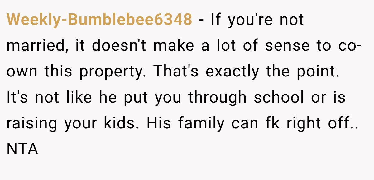 Weekly-Bumblebee6348 − If you're not married, it doesn't make a lot of sense to co-own this property. That's exactly the point. It's not like he put you through school or is raising your kids. His family can fk right off.. NTA