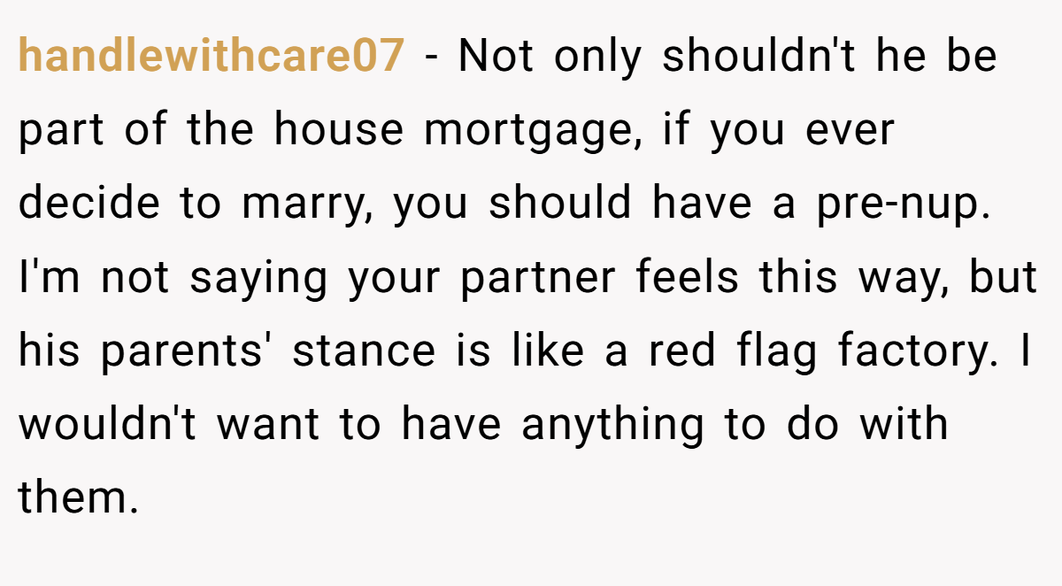 handlewithcare07 − Not only shouldn't he be part of the house mortgage, if you ever decide to marry, you should have a pre-nup. I'm not saying your partner feels this way, but his parents' stance is like a red flag factory. I wouldn't want to have anything to do with them.