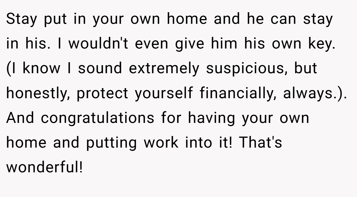 Stay put in your own home and he can stay in his. I wouldn't even give him his own key. (I know I sound extremely suspicious, but honestly, protect yourself financially, always.). And congratulations for having your own home and putting work into it! That's wonderful!