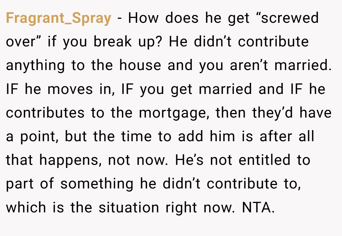 Fragrant_Spray − How does he get “screwed over” if you break up? He didn’t contribute anything to the house and you aren’t married. IF he moves in, IF you get married and IF he contributes to the mortgage, then they’d have a point, but the time to add him is after all that happens, not now. He’s not entitled to part of something he didn’t contribute to, which is the situation right now. NTA.