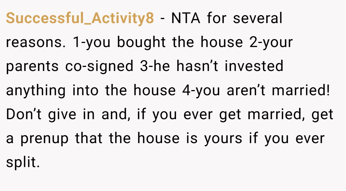 Successful_Activity8 − NTA for several reasons. 1-you bought the house 2-your parents co-signed 3-he hasn’t invested anything into the house 4-you aren’t married! Don’t give in and, if you ever get married, get a prenup that the house is yours if you ever split.