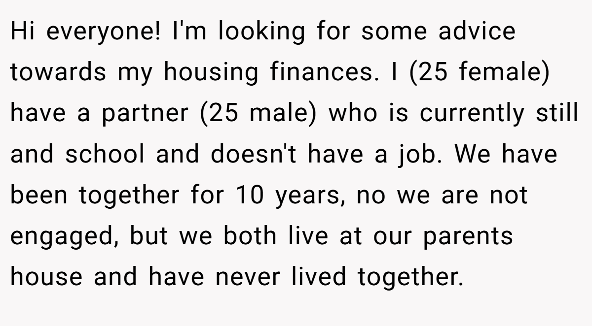 Hi everyone! I'm looking for some advice towards my housing finances. I (25 female) have a partner (25 male) who is currently still and school and doesn't have a job. We have been together for 10 years, no we are not engaged, but we both live at our parents house and have never lived together.