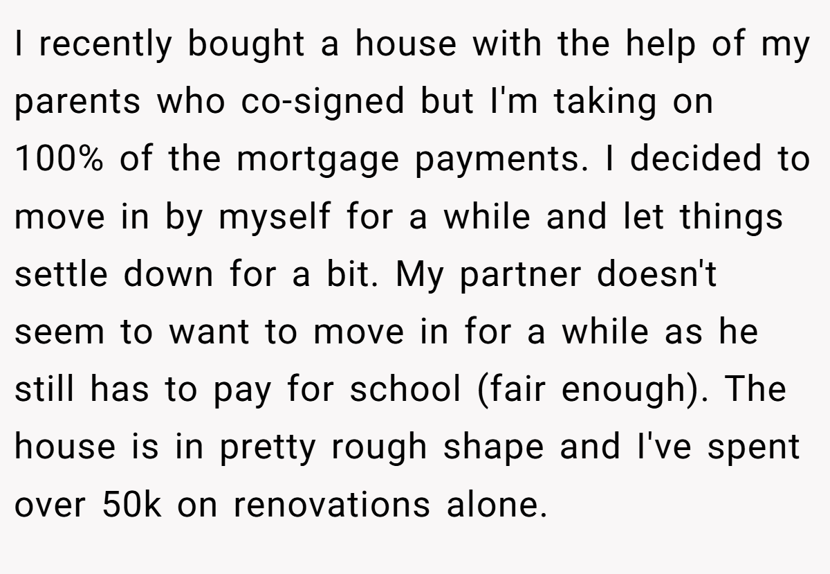 I recently bought a house with the help of my parents who co-signed but I'm taking on 100% of the mortgage payments. I decided to move in by myself for a while and let things settle down for a bit. My partner doesn't seem to want to move in for a while as he still has to pay for school (fair enough). The house is in pretty rough shape and I've spent over 50k on renovations alone.
