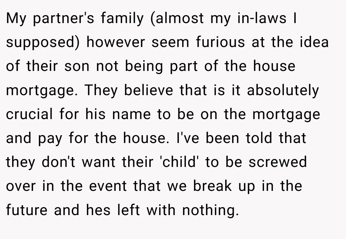 My partner's family (almost my in-laws I supposed) however seem furious at the idea of their son not being part of the house mortgage. They believe that is it absolutely crucial for his name to be on the mortgage and pay for the house. I've been told that they don't want their 'child' to be screwed over in the event that we break up in the future and hes left with nothing.