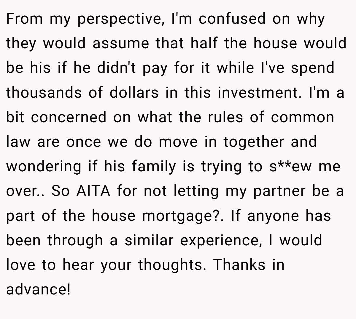 From my perspective, I'm confused on why they would assume that half the house would be his if he didn't pay for it while I've spend thousands of dollars in this investment. I'm a bit concerned on what the rules of common law are once we do move in together and wondering if his family is trying to s**ew me over.. So AITA for not letting my partner be a part of the house mortgage?. If anyone has been through a similar experience, I would love to hear your thoughts. Thanks in advance!